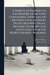bokomslag Tribute of Flowers to the Memory of Mother, Containing Thoughts on Mother's Love, Mother's Death, Mother's Grave, Mother's Home Beyond and Echoes From the Heart's Dearest Memories