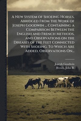bokomslag A New System of Shoeing Horses, Abridged From the Work of Joseph Goodwin ... Containing a Comparison Between the English and French Methods, and Obser