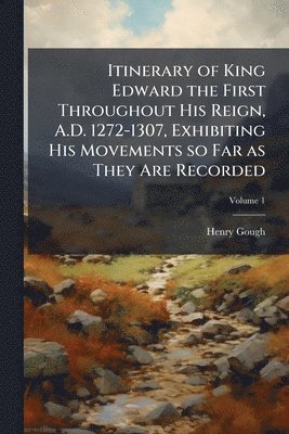 Itinerary of King Edward the First Throughout His Reign, A.D. 1272-1307, Exhibiting His Movements so Far as They Are Recorded