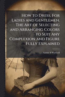 Aaron A Warford, Aaron A. Warford - How to Dress. For Ladies and Gentlemen. The Art of Selecting and Arranging Colors to Suit Any Complexion and Figure Fully Explained, Häftad