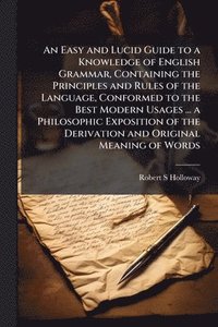 bokomslag Easy and Lucid Guide to a Knowledge of English Grammar, Containing the Principles and Rules of the Language, Conformed to the Best Modern Usages ... a Philosophic Exposition of the Derivation and O...