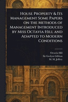 House Property & Its Management Some Papers on the Methods of Management Introduced by Miss Octavia Hill and Adapted to Modern Conditions