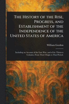 William Gordon - History of the Rise, Progress, and Establishment of the Independence of the United States of America, Häftad