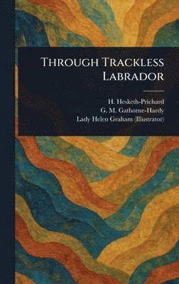 H (Hesketh) Hesketh-Prichard, G M (Geoffrey Malco Gathorne-Hardy, Helen Lady Graham - Through Trackless Labrador, Inbunden