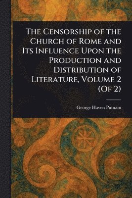 Censorship of the Church of Rome and Its Influence Upon the Production and Distribution of Literature, Volume 2 (Of 2)