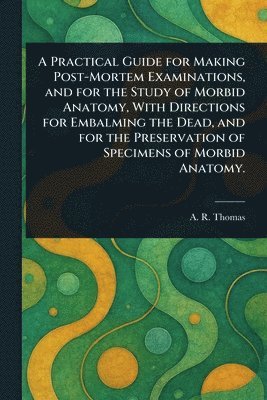 A R (Amos Russell) Thomas - Practical Guide for Making Post-Mortem Examinations, and for the Study of Morbid Anatomy, With Directions for Embalming the Dead, and for the Preservation of Specimens of Morbid Anatomy., Häftad