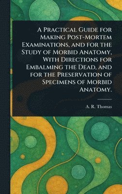 A R (Amos Russell) Thomas - Practical Guide for Making Post-Mortem Examinations, and for the Study of Morbid Anatomy, With Directions for Embalming the Dead, and for the Preservation of Specimens of Morbid Anatomy., Inbunden