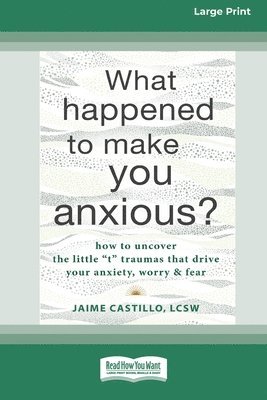 What Happened to Make You Anxious?: How to Uncover the Little 't' Traumas that Drive Your Anxiety, Worry, and Fear (Large Print 16 Pt Edition) 1