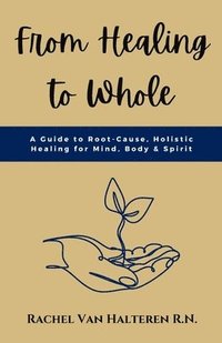 bokomslag From Healing to Whole: A Guide to Root-Cause, Holistic Healing for Mind, Body & Spirit