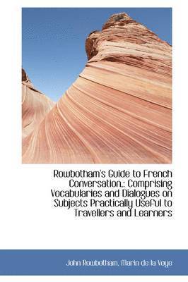 Rowbotham's Guide to French Conversation,: Comprising Vocabularies and Dialogues on Subjects Practic