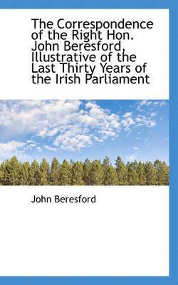 The Correspondence of the Right Hon. John Beresford, Illustrative of the Last Thirty Years of the Ir 1