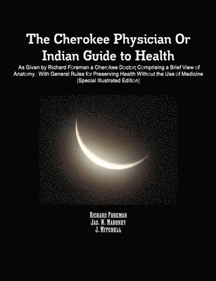 The Cherokee Physician Or Indian Guide to Health: As Given by Richard Foreman a Cherokee Doctor; Comprising a Brief View of Anatomy.: With General Rules for Preserving Health Without the Use of 1