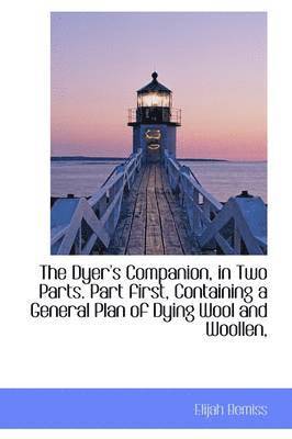 Dyer's Companion, in Two Parts. Part first, Containing a General Plan of Dying Wool and Woollen,