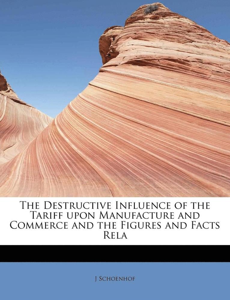 The Destructive Influence of the Tariff Upon Manufacture and Commerce and the Figures and Facts Rela 1