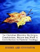 Christian Ministry Its Origin, Constitution, Nature and Work A Contribution to Pastoral Theology