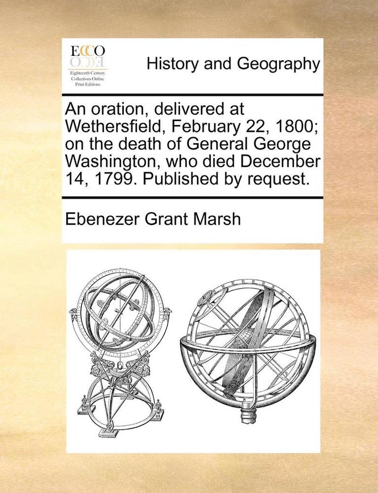 An Oration, Delivered at Wethersfield, February 22, 1800; On the Death of General George Washington, Who Died December 14, 1799. Published by Request. 1