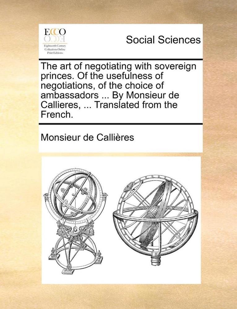 The Art of Negotiating with Sovereign Princes. of the Usefulness of Negotiations, of the Choice of Ambassadors ... by Monsieur de Callieres, ... Translated from the French. 1