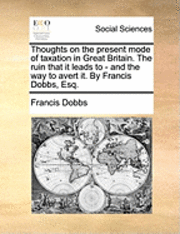 bokomslag Thoughts on the Present Mode of Taxation in Great Britain. the Ruin That It Leads to - And the Way to Avert It. by Francis Dobbs, Esq.