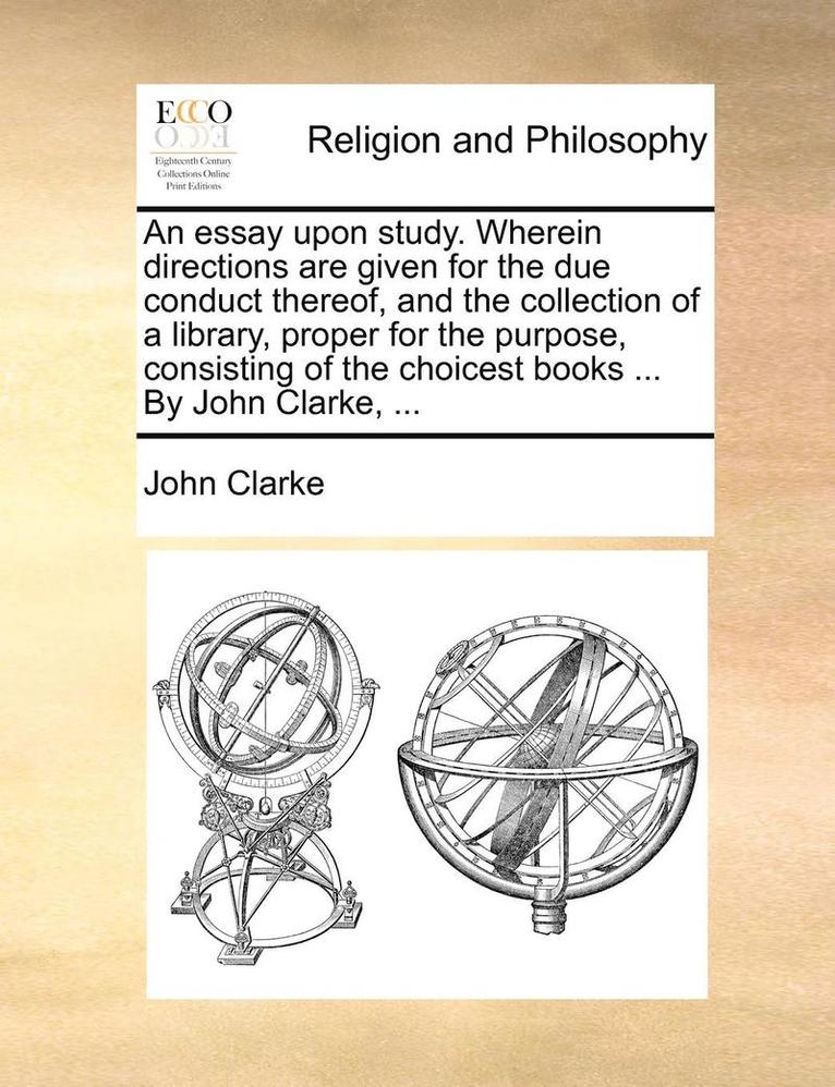 An Essay Upon Study. Wherein Directions Are Given for the Due Conduct Thereof, and the Collection of a Library, Proper for the Purpose, Consisting of the Choicest Books ... by John Clarke, ... 1