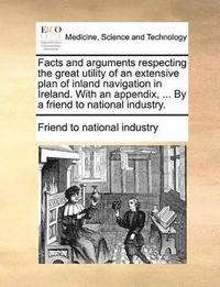 bokomslag Facts and arguments respecting the great utility of an extensive plan of inland navigation in Ireland. With an appendix, ... By a friend to national industry.