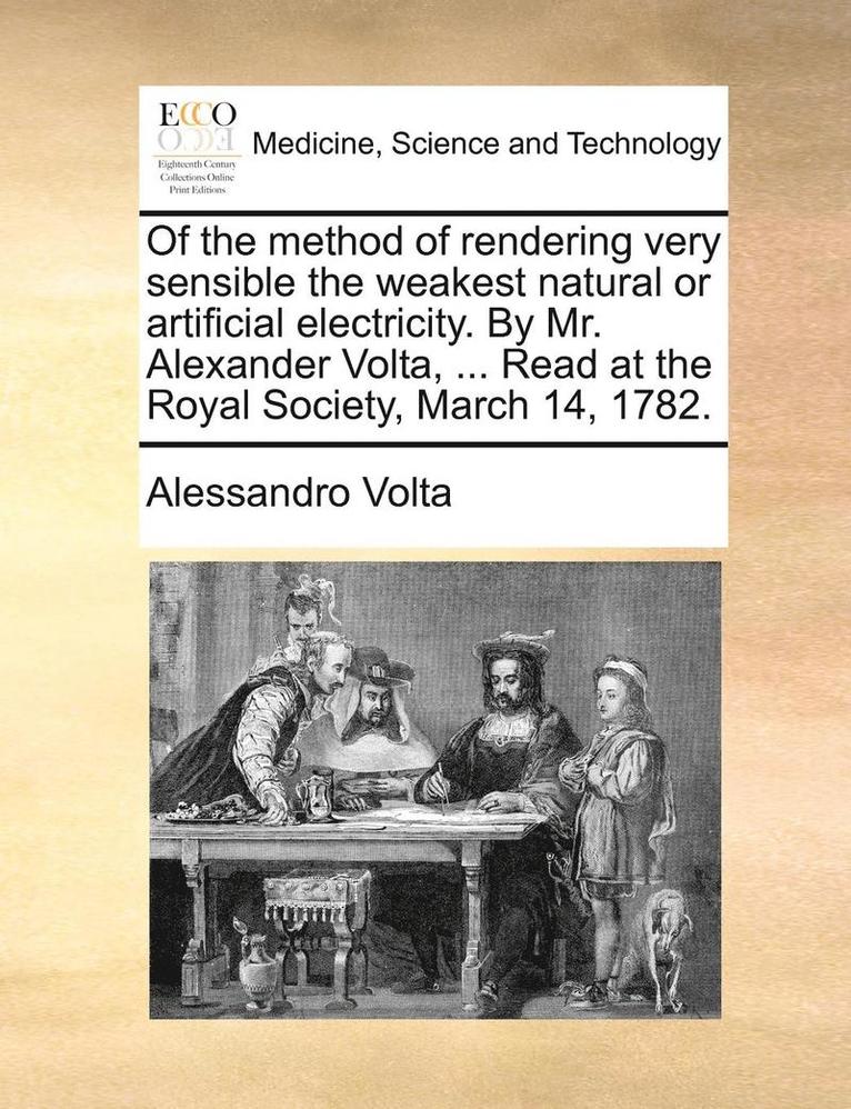 Of the Method of Rendering Very Sensible the Weakest Natural or Artificial Electricity. by Mr. Alexander VOLTA, ... Read at the Royal Society, March 14, 1782. 1