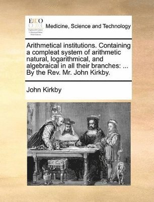 John Kirkby - Arithmetical institutions. Containing a compleat system of arithmetic natural, logarithmical, and algebraical in all their branches, Häftad