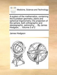 bokomslag A system of the mathematics, containing the Euclidean geometry, plane and spherical trigonometry; the projection of the sphere, both orthographic and stereographic, astronomy, ... By James Hodgson,