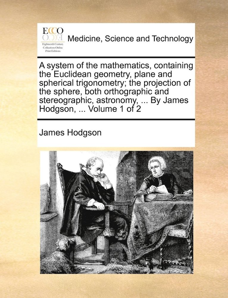 A system of the mathematics, containing the Euclidean geometry, plane and spherical trigonometry; the projection of the sphere, both orthographic and stereographic, astronomy, ... By James Hodgson, 1