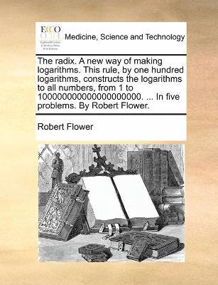radix. A new way of making logarithms. This rule, by one hundred logarithms, constructs the logarithms to all numbers, from 1 to 100000000000000000000. ... In five problems. By Robert Flower.