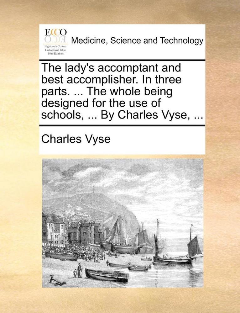 The Lady's Accomptant and Best Accomplisher. in Three Parts. ... the Whole Being Designed for the Use of Schools, ... by Charles Vyse, ... 1