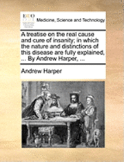 bokomslag A treatise on the real cause and cure of insanity; in which the nature and distinctions of this disease are fully explained, ... By Andrew Harper, ...