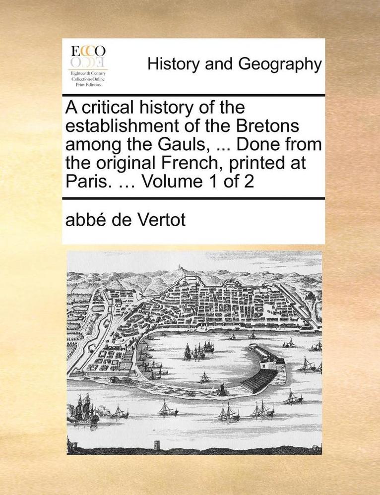 Critical History of the Establishment of the Bretons Among the Gauls, ... Done from the Original French, Printed at Paris. ... Volume 1 of 2