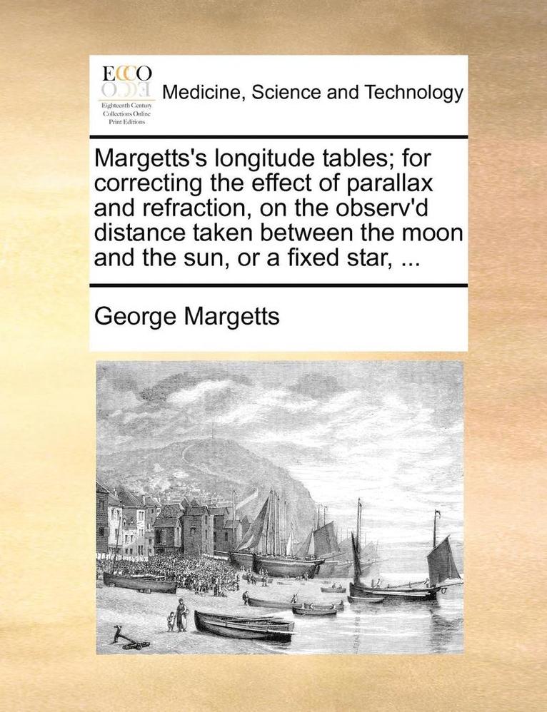 Margetts's Longitude Tables; For Correcting the Effect of Parallax and Refraction, on the Observ'd Distance Taken Between the Moon and the Sun, or a Fixed Star, ... 1