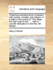 Theatrical Entertainments Consistent with Society, Morality, and Religion. in a Letter to the Author of the Stage the High Road to Hell. ... with a Counter-Dedication to the Rev. Mr. Madan. 1