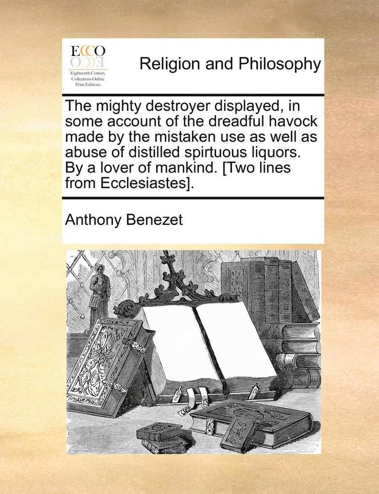 The Mighty Destroyer Displayed, in Some Account of the Dreadful Havock Made by the Mistaken Use as Well as Abuse of Distilled Spirtuous Liquors. by a Lover of Mankind. [Two Lines from Ecclesiastes]. 1