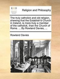 bokomslag truly catholick and old religion, shewing that the Establish'd Church in Ireland, is more truly a member of the catholick, than the Church of Rome. ... By Rowland Davies, ...