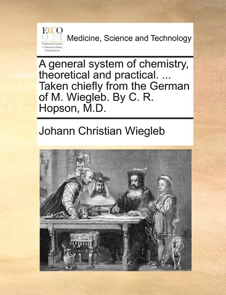 A general system of chemistry, theoretical and practical. ... Taken chiefly from the German of M. Wiegleb. By C. R. Hopson, M.D. 1