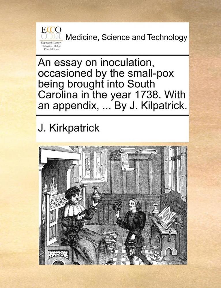 An Essay on Inoculation, Occasioned by the Small-Pox Being Brought Into South Carolina in the Year 1738. with an Appendix, ... by J. Kilpatrick. 1