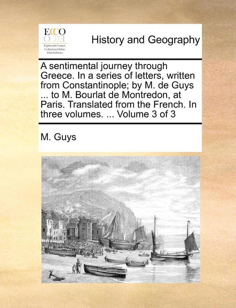 A Sentimental Journey Through Greece. in a Series of Letters, Written from Constantinople; By M. de Guys ... to M. Bourlat de Montredon, at Paris. Translated from the French. in Three Volumes. ... 1