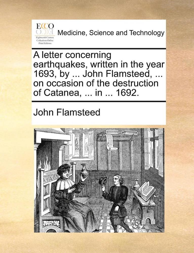 A Letter Concerning Earthquakes, Written in the Year 1693, by ... John Flamsteed, ... on Occasion of the Destruction of Catanea, ... in ... 1692. 1