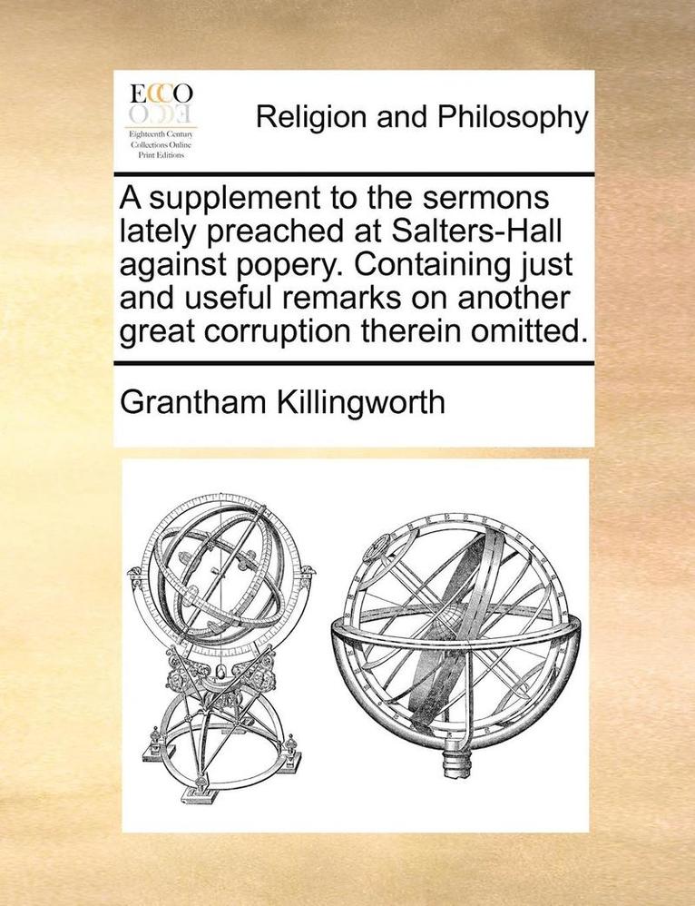 A Supplement To The Sermons Lately Preached At Salters-Hall Against Popery. Containing Just And Useful Remarks On Another Great Corruption Therein Omi 1