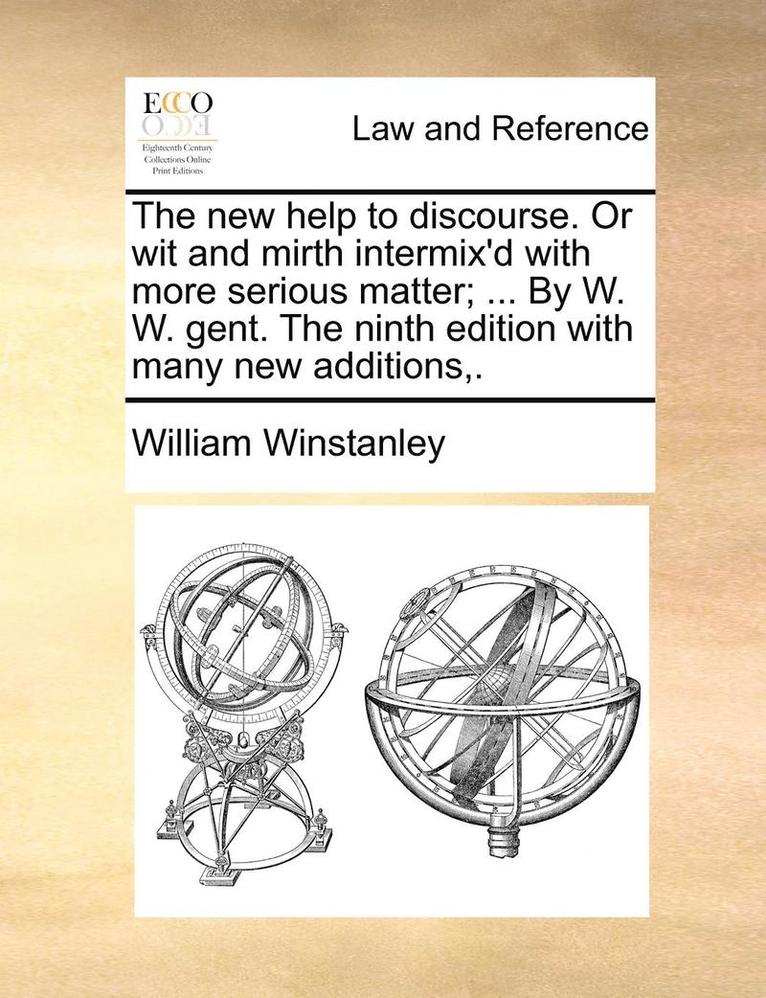 The New Help to Discourse. or Wit and Mirth Intermix'd with More Serious Matter; ... by W. W. Gent. the Ninth Edition with Many New Additions, . 1