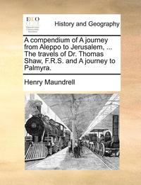 bokomslag A Compendium of a Journey from Aleppo to Jerusalem, ... the Travels of Dr. Thomas Shaw, F.R.S. and a Journey to Palmyra.