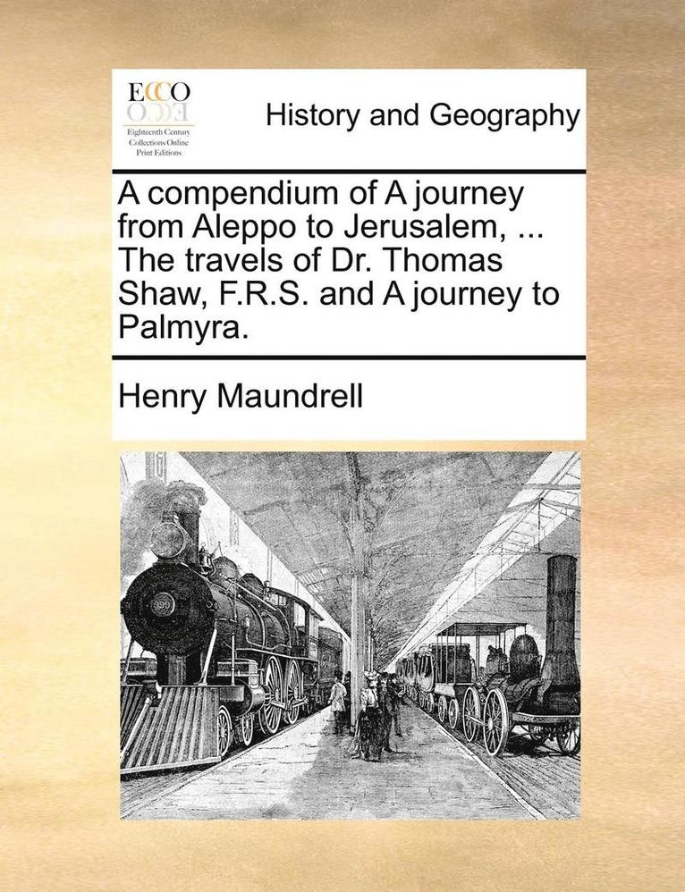 A Compendium of a Journey from Aleppo to Jerusalem, ... the Travels of Dr. Thomas Shaw, F.R.S. and a Journey to Palmyra. 1