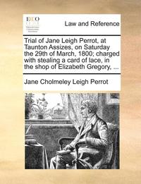 bokomslag Trial of Jane Leigh Perrot, at Taunton Assizes, on Saturday the 29th of March, 1800; Charged with Stealing a Card of Lace, in the Shop of Elizabeth Gregory, ...