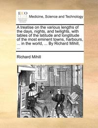 bokomslag A treatise on the various lengths of the days, nights, and twilights, with tables of the latitude and longtitude of the most eminent towns, harbours, ... in the world, ... By Richard Mihill, ...