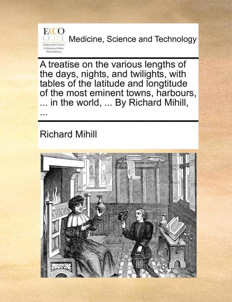 A Treatise on the Various Lengths of the Days, Nights, and Twilights, with Tables of the Latitude and Longtitude of the Most Eminent Towns, Harbours, ... in the World, ... by Richard Mihill, ... 1