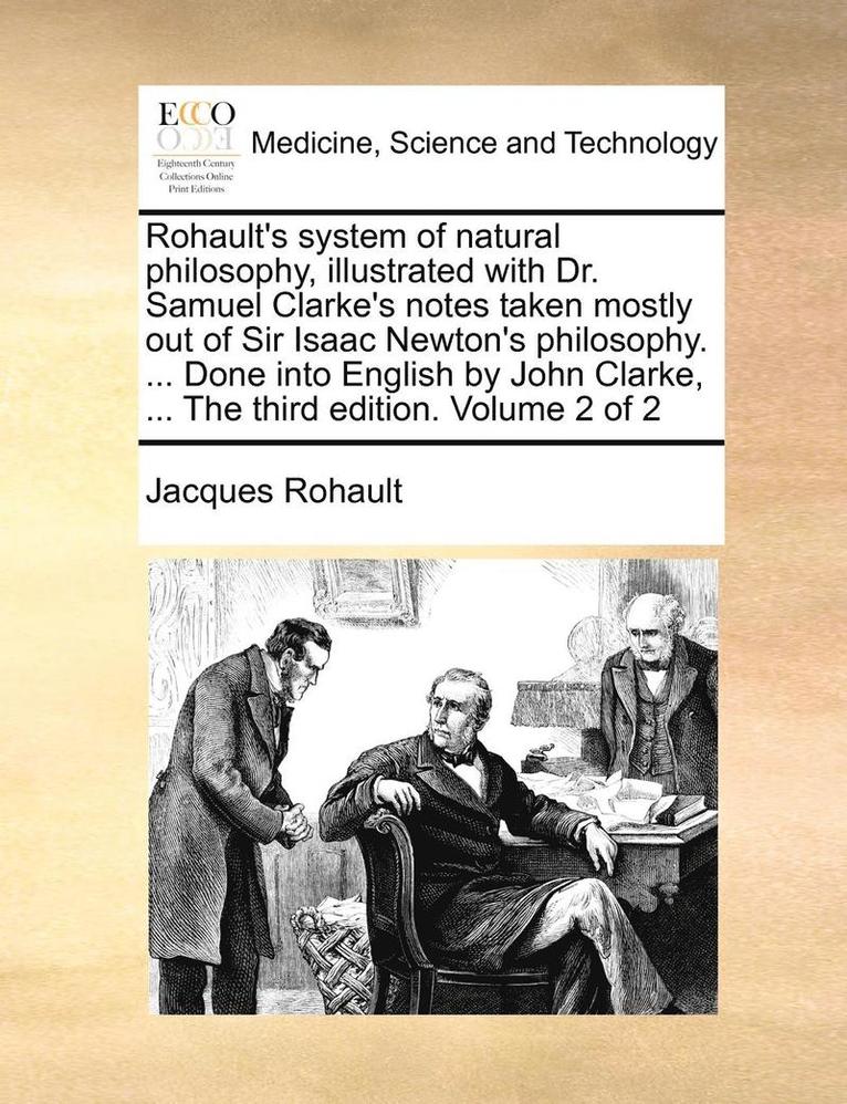 Rohault's System of Natural Philosophy, Illustrated with Dr. Samuel Clarke's Notes Taken Mostly Out of Sir Isaac Newton's Philosophy. ... Done Into English by John Clarke, ... the Third Edition. 1