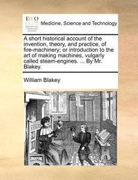 bokomslag A Short Historical Account of the Invention, Theory, and Practice, of Fire-Machinery; Or Introduction to the Art of Making Machines, Vulgarly Called Steam-Engines. ... by Mr. Blakey.