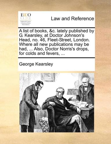 bokomslag A list of books, &c. lately published by G. Kearsley, at Doctor Johnson's Head, no. 46, Fleet-Street, London. Where all new publications may be had, ... Also, Doctor Norris's drops, for colds and